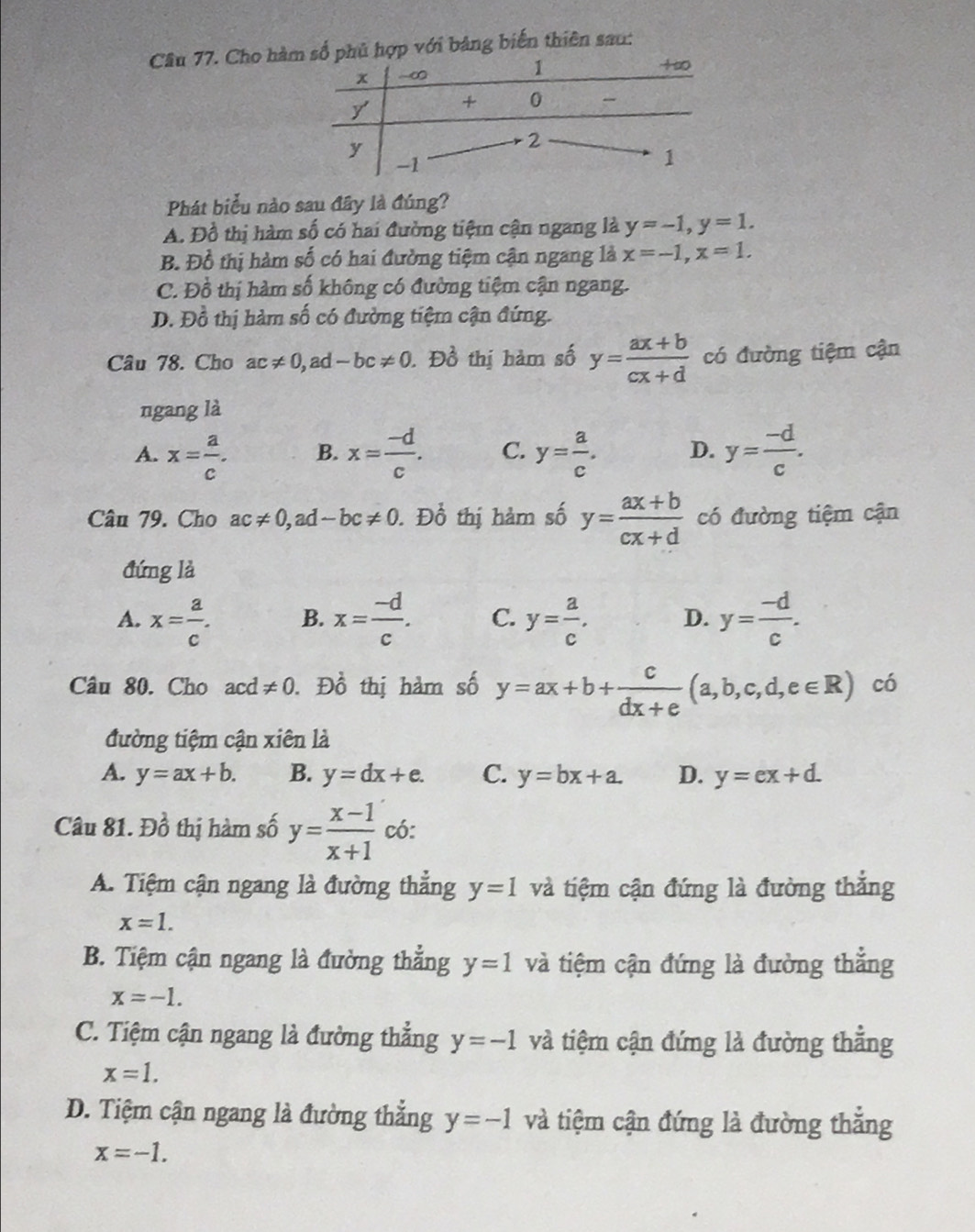 Cầâu 77. Cho hà với bảng biến thiên sau:
Phát biểu nào sau đây là đúng?
A. Đồ thị hàm số có hai đường tiệm cận ngang là y=-1,y=1.
B. Đồ thị hàm số có hai đường tiệm cận ngang là x=-1,x=1.
C. Đồ thị hàm số không có đường tiệm cận ngang.
D. Đồ thị hàm số có đường tiệm cận đứng.
Câu 78. Cho ac!= 0,ad-bc!= 0. Đồ thị hàm số y= (ax+b)/cx+d  có đường tiệm cận
ngang là
A. x= a/c . B. x= (-d)/c . C. y= a/c . D. y= (-d)/c .
Câu 79. Cho ac!= 0,ad-bc!= 0. Đồ thị hàm số y= (ax+b)/cx+d  có đường tiệm cận
đứng là
A. x= a/c . x= (-d)/c . C. y= a/c . D. y= (-d)/c .
B.
Câu 80. Cho acd!= 0 D_0^(1 thị hàm số y=ax+b+frac c)dx+e(a,b,c,d,e∈ R) có
đường tiệm cận xiên là
A. y=ax+b. B. y=dx+e. C. y=bx+a. D. y=ex+d.
Câu 81. Đồ thị hàm số y= (x-1)/x+1  có:
A. Tiệm cận ngang là đường thắng y=1 và tiệm cận đứng là đường thắng
x=1.
B. Tiệm cận ngang là đường thẳng y=1 và tiệm cận đứng là đường thẳng
x=-1.
C. Tiệm cận ngang là đường thẳng y=-1 và tiệm cận đứng là đường thẳng
x=1.
D. Tiệm cận ngang là đường thắng y=-1 và tiệm cận đứng là đường thắng
x=-1.