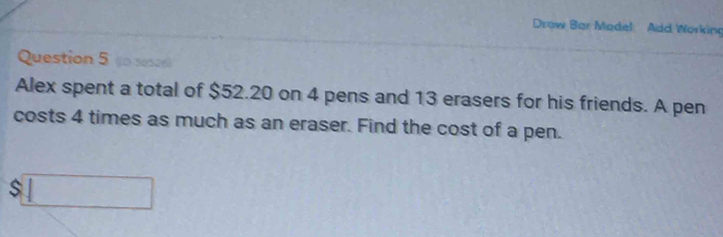 Drow Bar Model Add Workin 
Question 5 (0 ses2e) 
Alex spent a total of $52.20 on 4 pens and 13 erasers for his friends. A pen 
costs 4 times as much as an eraser. Find the cost of a pen.
$□