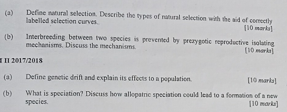 Define natural selection. Describe the types of natural selection with the aid of correctly 
labelled selection curves. [10 marks] 
(b) Interbreeding between two species is prevented by prezygotic reproductive isolating 
mechanisms. Discuss the mechanisms. [10 marks] 
IΠ 2017/2018 
(a) Define genetic drift and explain its effects to a population. [10 marks] 
(b) What is speciation? Discuss how allopatric speciation could lead to a formation of a new 
species. [10 marks]