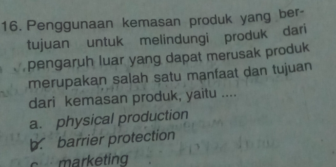 Penggunaan kemasan produk yang ber-
tujuan untuk melindungi produk dari
pengaruh luar yang dapat merusak produk
merupakan salah satu manfaat dan tujuan 
dari kemasan produk, yaitu ....
a. physical production
b. barrier protection
marketing