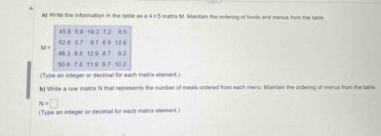 Write the information in the table as a 4* 5 matrix M. Maintain the ordering of foods and menus from the table.
M=beginbmatrix 45&9&5.6&-8.3&7&2&8.5 463&8.6&12.9&87&92 50.7&8&119&97&10.2endbmatrix
(Type an integer or decimal for each matrix element.) 
b) Write a row matrix N that represents the number of meals ordered from each menu. Maintain the ordering of menus from the table.
N=□
(Type an integer or decimal for each matrix element.)