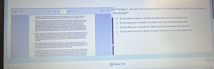 In Passage 1, Now does the characteruation in the first saragraph add to the meaneg of
4 f 2 . * the passage?
------------
-_--------------- By describing the gods as arrogant, the auther shours why man has aport them
By describing man as forgutten, the author shows why Promethesn helps them
By describing man as guiteful, the author shors why Prometheus worships them
__ ___ By describing the gods as distant, the author shows why man will risel agalent them
d ee e d 
-—
— 

1) Pause Test