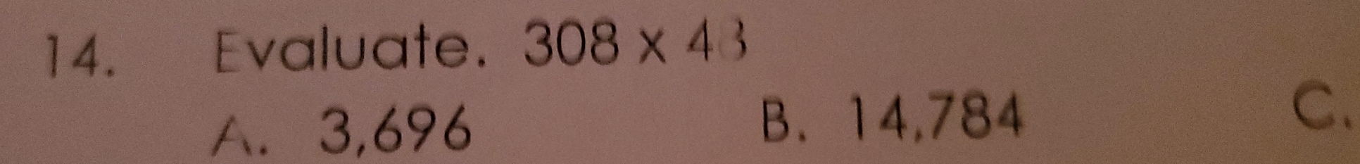 Evaluate. 308* 43
A. 3,696 B、 14,784
C.