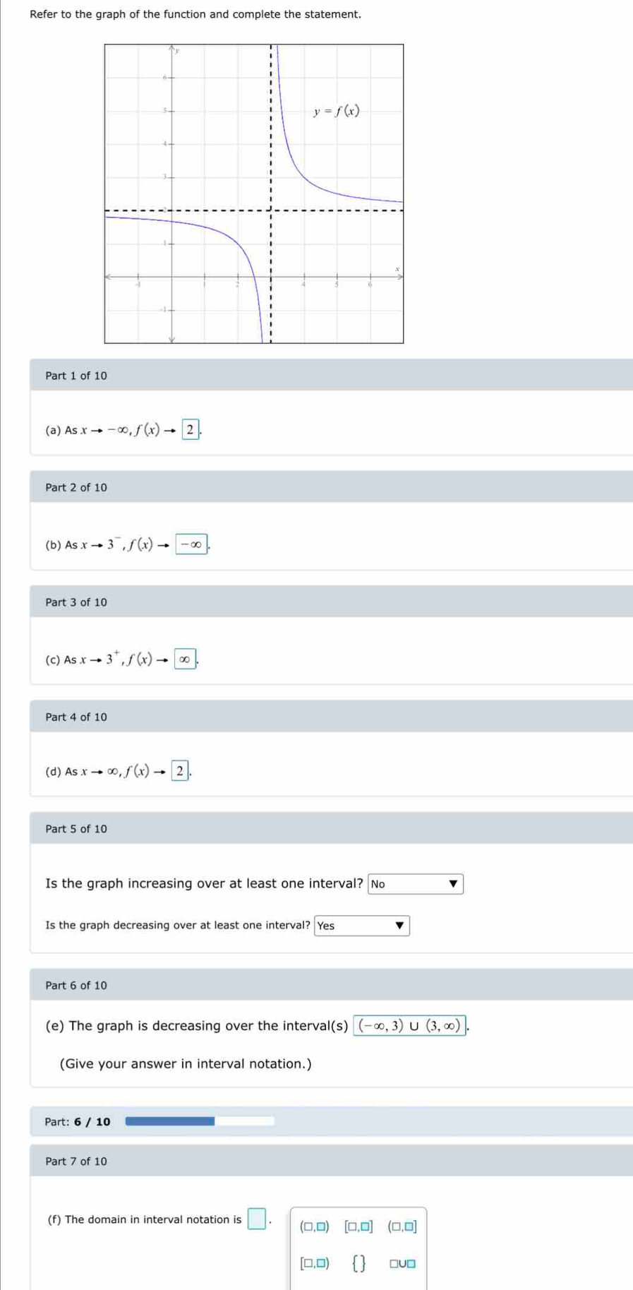 Refer to the graph of the function and complete the statement.
Part 1 of 10
(a) Asxto -∈fty ,f(x)to 2
Part 2 of 10
(b) Asxto 3^-,f(x)to -∈fty
Part 3 of 10
(c) Asxto 3^+,f(x)to ∈fty
Part 4 of 10
(d) Asxto ∈fty ,f(x)to 2.
Is the graph increasing over at least one interval? No
Is the graph decreasing over at least one interval? Yes
Part 6 of 10
(e) The graph is decreasing over the interval(s) (-∈fty ,3) U (3,∈fty )
(Give your answer in interval notation.)
Part: 6 / 10
Part 7 of 10
(f) The domain in interval notation is □ . (□ ,□ ) [□ ,□ ] (□,□]
[□ ,□ )   □U□