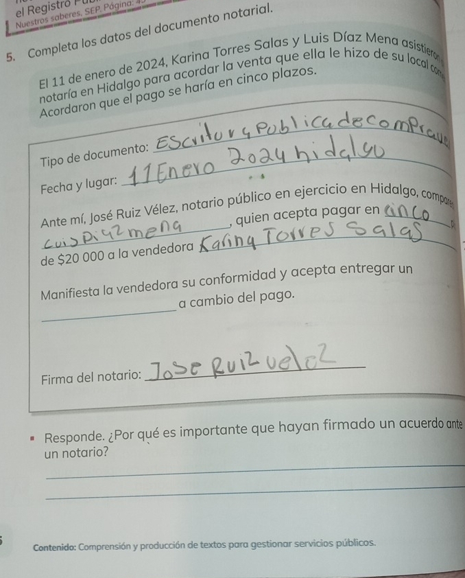 el Registró Pul 
Nuestros saberes, SEP. Página: 4: 
5. Completa los datos del documento notarial. 
El 11 de enero de 2024, Karina Torres Salas y Luis Díaz Mena asistieror 
notaría en Hidalgo para acordar la venta que ella le hizo de su local co 
Acordaron que el pago se haría en cinco plazos. 
Tipo de documento: 
_ 
Fecha y lugar: 
_ 
_ 
Ante mí, José Ruiz Vélez, notario público en ejercicio en Hidalgo, compare 
, quien acepta pagar en 
de $20 000 a la vendedora 
Manifiesta la vendedora su conformidad y acepta entregar un 
_ 
a cambio del pago. 
Firma del notario: 
_ 
_ 
Responde. ¿Por qué es importante que hayan firmado un acuerdo ante 
_ 
un notario? 
_ 
Contenido: Comprensión y producción de textos para gestionar servicios públicos.