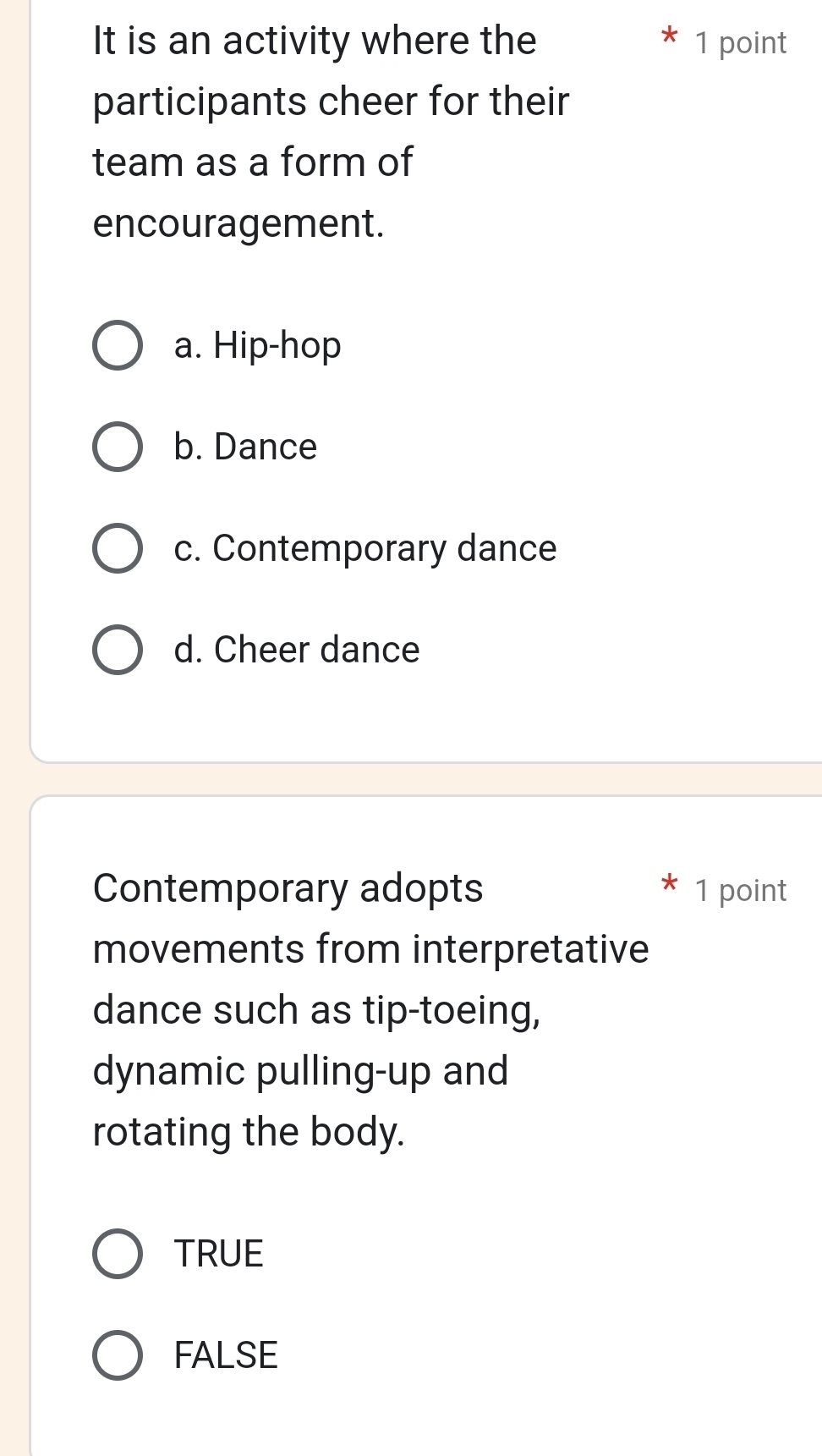 It is an activity where the 1 point
participants cheer for their
team as a form of
encouragement.
a. Hip-hop
b. Dance
c. Contemporary dance
d. Cheer dance
Contemporary adopts 1 point
movements from interpretative
dance such as tip-toeing,
dynamic pulling-up and
rotating the body.
TRUE
FALSE