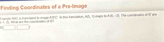 Finding Coordinates of a Pre-Image 
Trangle ABC is translated to image ABC In this translation, A(5,1) maps to A'(0,-2) The coordinates of 0° are
(-1,0) What are the coordinates of B?
B(□ ,□ )