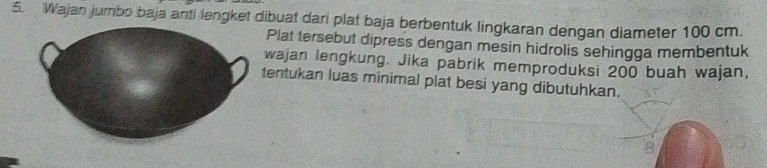 Wajan jumbo baja anti lengket dibuat dari plat baja berbentuk lingkaran dengan diameter 100 cm. 
Plat tersebut dipress dengan mesin hidrolis sehingga membentuk 
wajan lengkung. Jika pabrik memproduksi 200 buah wajan, 
tentukan luas minimal plat besi yang dibutuhkan.