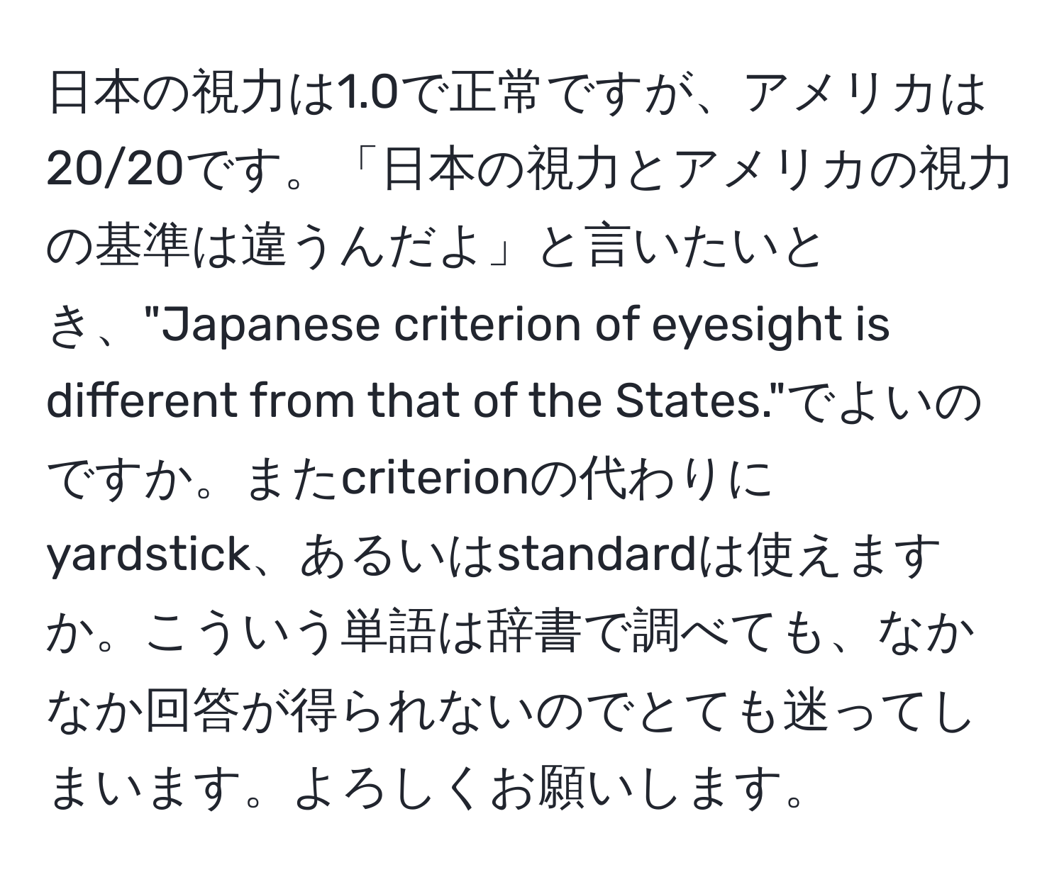 日本の視力は1.0で正常ですが、アメリカは20/20です。「日本の視力とアメリカの視力の基準は違うんだよ」と言いたいとき、"Japanese criterion of eyesight is different from that of the States."でよいのですか。またcriterionの代わりにyardstick、あるいはstandardは使えますか。こういう単語は辞書で調べても、なかなか回答が得られないのでとても迷ってしまいます。よろしくお願いします。