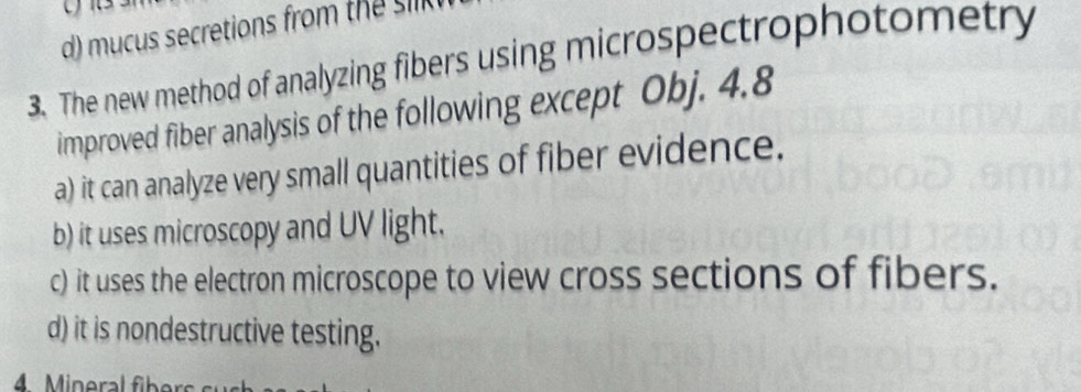 mucus secretions from the sik 
3. The new method of analyzing fibers using microspectrophotometry
improved fiber analysis of the following except Obj. 4.8
a) it can analyze very small quantities of fiber evidence.
b) it uses microscopy and UV light.
c) it uses the electron microscope to view cross sections of fibers.
d) it is nondestructive testing.