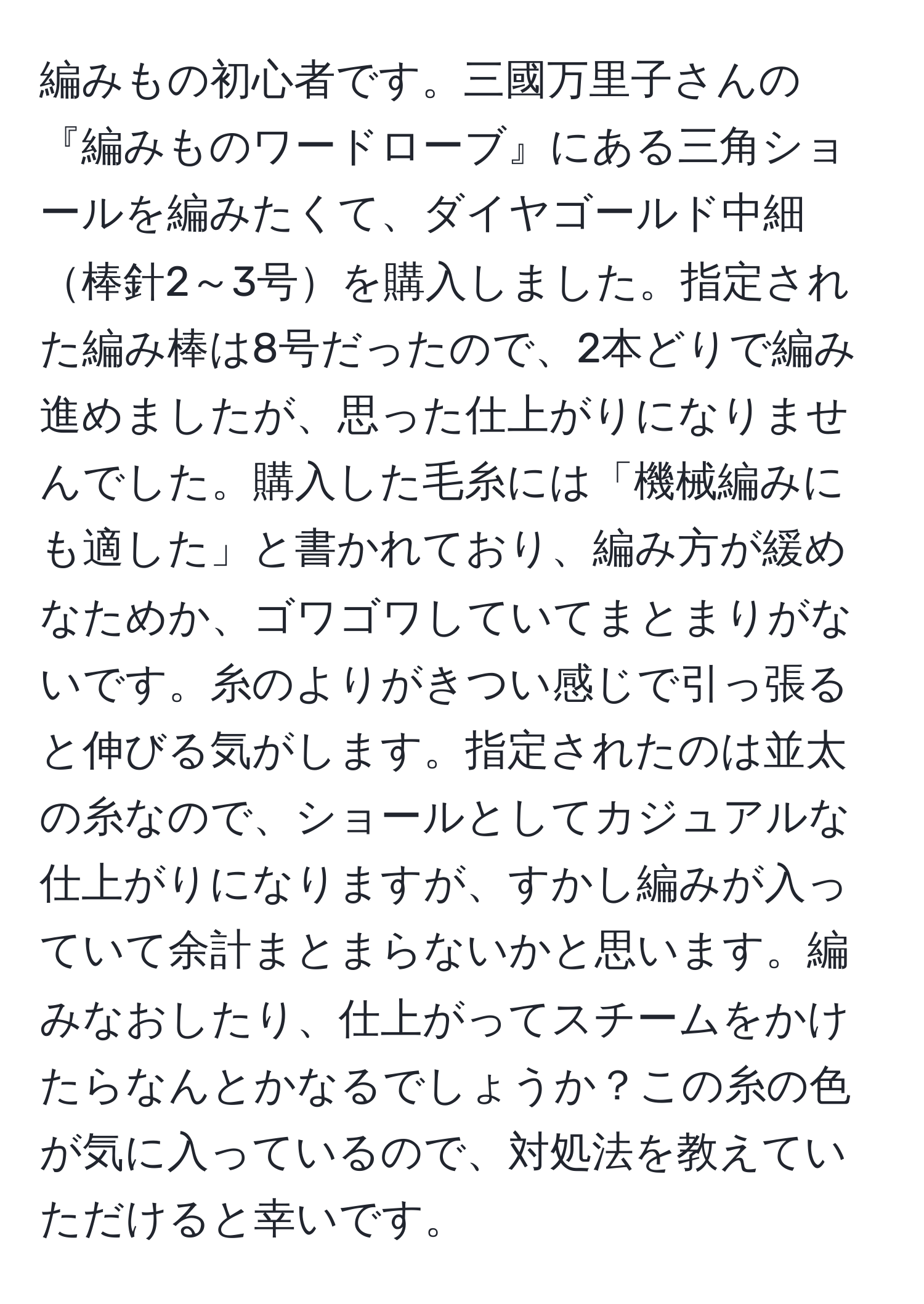 編みもの初心者です。三國万里子さんの『編みものワードローブ』にある三角ショールを編みたくて、ダイヤゴールド中細棒針2～3号を購入しました。指定された編み棒は8号だったので、2本どりで編み進めましたが、思った仕上がりになりませんでした。購入した毛糸には「機械編みにも適した」と書かれており、編み方が緩めなためか、ゴワゴワしていてまとまりがないです。糸のよりがきつい感じで引っ張ると伸びる気がします。指定されたのは並太の糸なので、ショールとしてカジュアルな仕上がりになりますが、すかし編みが入っていて余計まとまらないかと思います。編みなおしたり、仕上がってスチームをかけたらなんとかなるでしょうか？この糸の色が気に入っているので、対処法を教えていただけると幸いです。