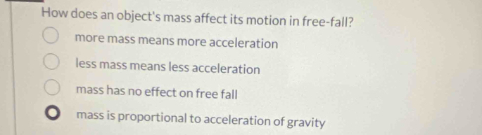 How does an object's mass affect its motion in free-fall?
more mass means more acceleration
less mass means less acceleration
mass has no effect on free fall
mass is proportional to acceleration of gravity