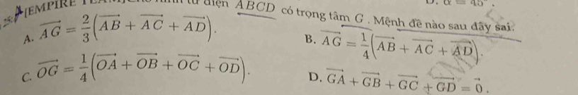 TE MP ir E 
D. alpha =45°. 
l diện ABCD có trọng tâm G . Mệnh đề nào sau đây sai.
A. vector AG= 2/3 (vector AB+vector AC+vector AD).
B.
C. vector OG= 1/4 (vector OA+vector OB+vector OC+vector OD). vector AG= 1/4 (vector AB+vector AC+vector AD).
D. vector GA+vector GB+vector GC+vector GD=vector 0.