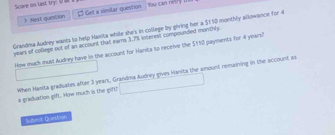 Score on last try: U U 
> Next question β Get a similar question You can retry 
Grandma Audrey wants to help Hanita while she's in college by giving her a $110 monthly allowance for 4
years of college out of an account that earns 3.7% interest compounded monthly. 
How much must Audrey have in the account for Hanita to receive the $110 payments for 4 years? 
When Hanita graduates after 3 years, Grandma Audrey gives Hanita the amount remaining in the account as 
a graduation gift. How much is the gift? 
Submit Question