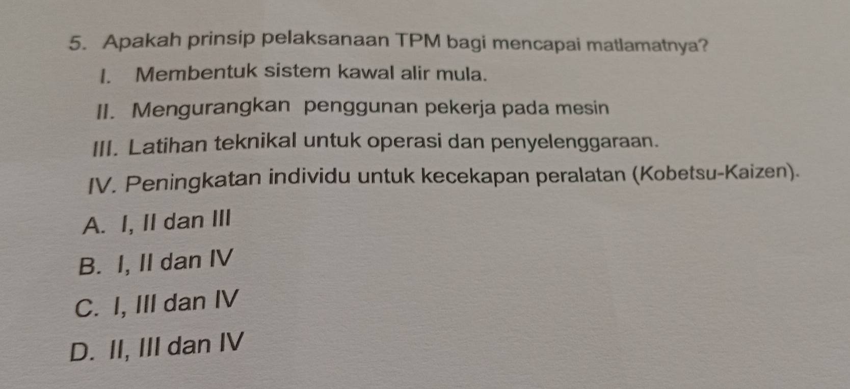 Apakah prinsip pelaksanaan TPM bagi mencapai matlamatnya?
I. Membentuk sistem kawal alir mula.
II. Mengurangkan penggunan pekerja pada mesin
III. Latihan teknikal untuk operasi dan penyelenggaraan.
IV. Peningkatan individu untuk kecekapan peralatan (Kobetsu-Kaizen).
A. I, II dan III
B. I, II dan IV
C. I, III dan IV
D. II, III dan IV