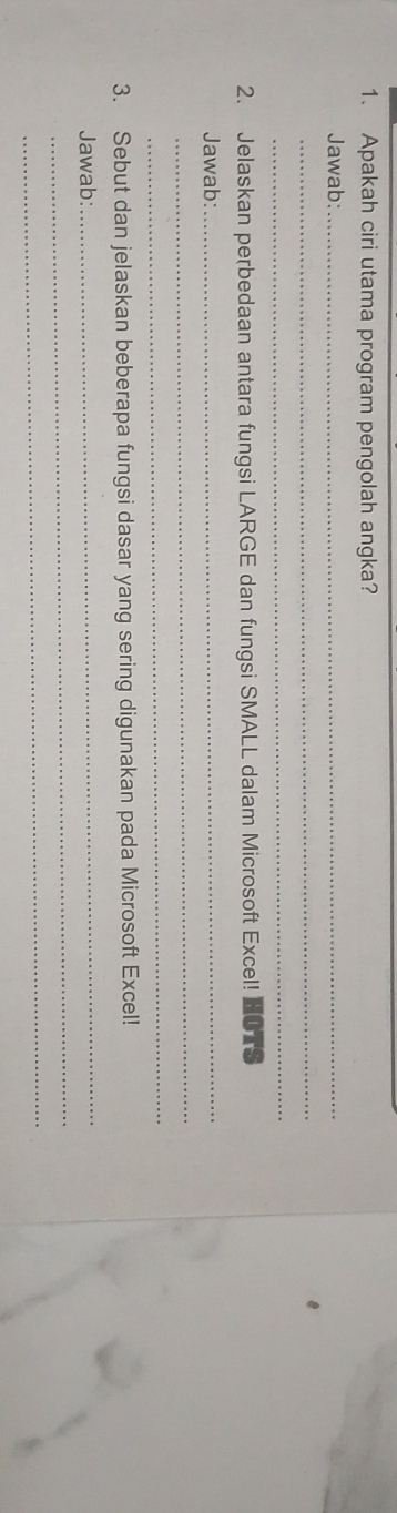 Apakah ciri utama program pengolah angka? 
Jawab:_ 
_ 
_ 
2. Jelaskan perbedaan antara fungsi LARGE dan fungsi SMALL dalam Microsoft Excel! 
Jawab:_ 
_ 
_ 
3. Sebut dan jelaskan beberapa fungsi dasar yang sering digunakan pada Microsoft Excel! 
_ 
Jawab: 
_ 
_