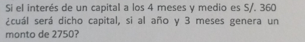 Si el interés de un capital a los 4 meses y medio es S/. 360
¿cuál será dicho capital, si al año y 3 meses genera un 
monto de 2750?