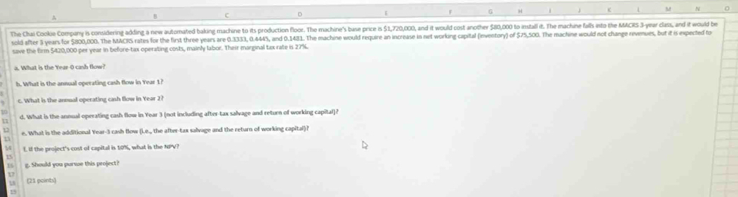 A 
c D 
G 
c L M N 
The Chai Cookie Company is considering adding a new automated baking machine to its production floor. The machine's base price is $1,720,000, and it would cost another $80,000 to install it. The machine fals into the MACRS 3-year class, and it would be 
sold after 3 years for $800,000. The MACRS rates for the first three years are 0.3333, 0.4445, and 0.1481. The machine would require an increase in net working capital (inventory) of $75,500. The machine would not change revenues, but it is expected to 
save the firm $420,000 per year in before-tax operating costs, mainly labor. Their marginal tax rate is 27%. 
a. What is the Year-0 cash flow? 
h. What is the annual operating cash flow in Year 1? 
c. What is the annual operating cash flow in Year 2? 
10 
a d. What is the annual operating cash flow in Year 3 (not including after-tax salvage and return of working capital)? 
17 e. What is the additional Year-3 cash flow (i.e., the after-tax salvage and the return of working capital)? 
M L. If the project's cost of capital is 10%, what is the NPV?
15
16 g. Should you pursue this project? 
17 
Ls (21 paints) 
15