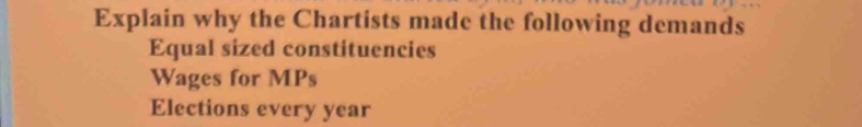 Explain why the Chartists made the following demands 
Equal sized constituencies 
Wages for MPs 
Elections every year