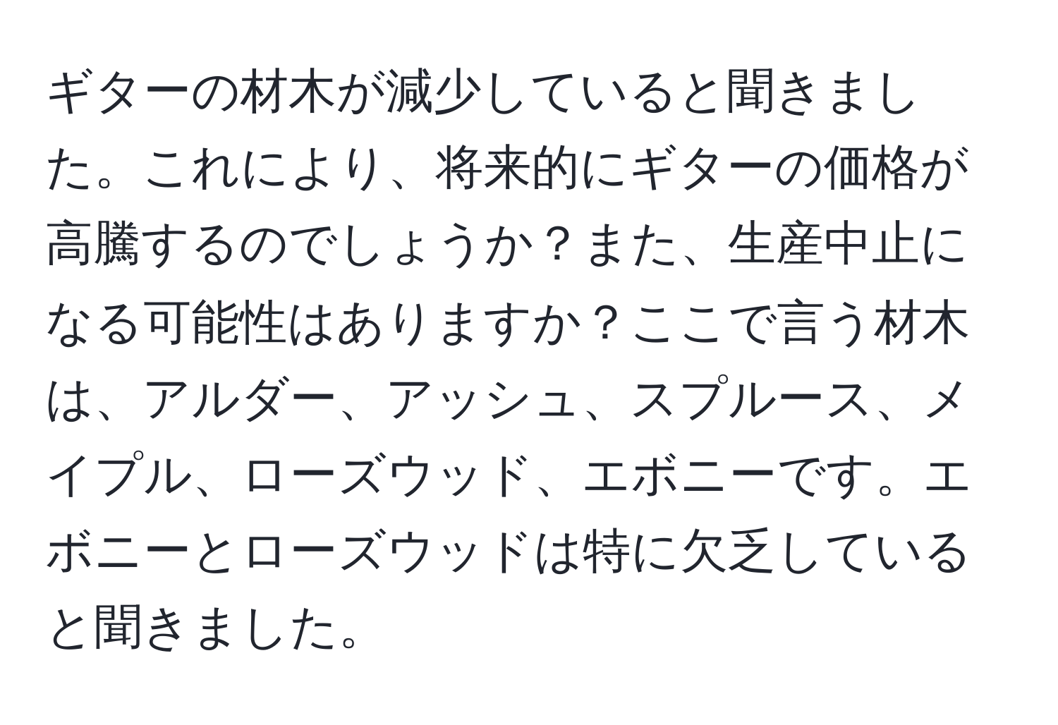 ギターの材木が減少していると聞きました。これにより、将来的にギターの価格が高騰するのでしょうか？また、生産中止になる可能性はありますか？ここで言う材木は、アルダー、アッシュ、スプルース、メイプル、ローズウッド、エボニーです。エボニーとローズウッドは特に欠乏していると聞きました。