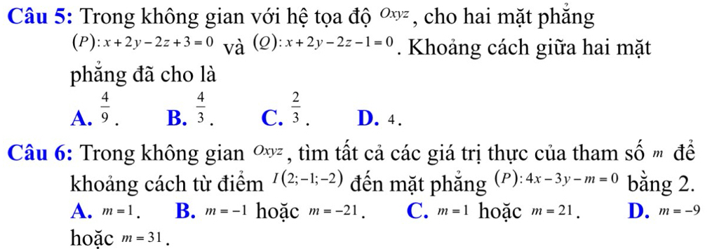 Trong không gian với hệ tọa độ Oxyz , cho hai mặt phăng
(P): x+2y-2z+3=0 và (2): x+2y-2z-1=0. Khoảng cách giữa hai mặt
phẳng đã cho là
A.  4/9 .  4/3 .  2/3 . D. 4.
B. C.
Câu 6: Trong không gian Oxyz , tìm tất cả các giá trị thực của tham số " để
khoảng cách từ điểm I(2;-1;-2) đến mặt phẳng (P): 4x-3y-m=0 bằng 2.
A. m=1. B. m=-1 hoặc m=-21. C. m=1 hoặc m=21. D. m=-9
hoặc m=31.