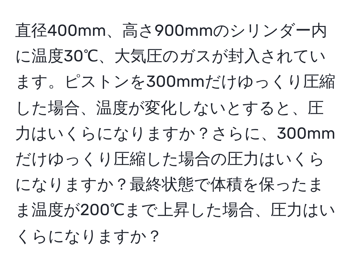 直径400mm、高さ900mmのシリンダー内に温度30℃、大気圧のガスが封入されています。ピストンを300mmだけゆっくり圧縮した場合、温度が変化しないとすると、圧力はいくらになりますか？さらに、300mmだけゆっくり圧縮した場合の圧力はいくらになりますか？最終状態で体積を保ったまま温度が200℃まで上昇した場合、圧力はいくらになりますか？