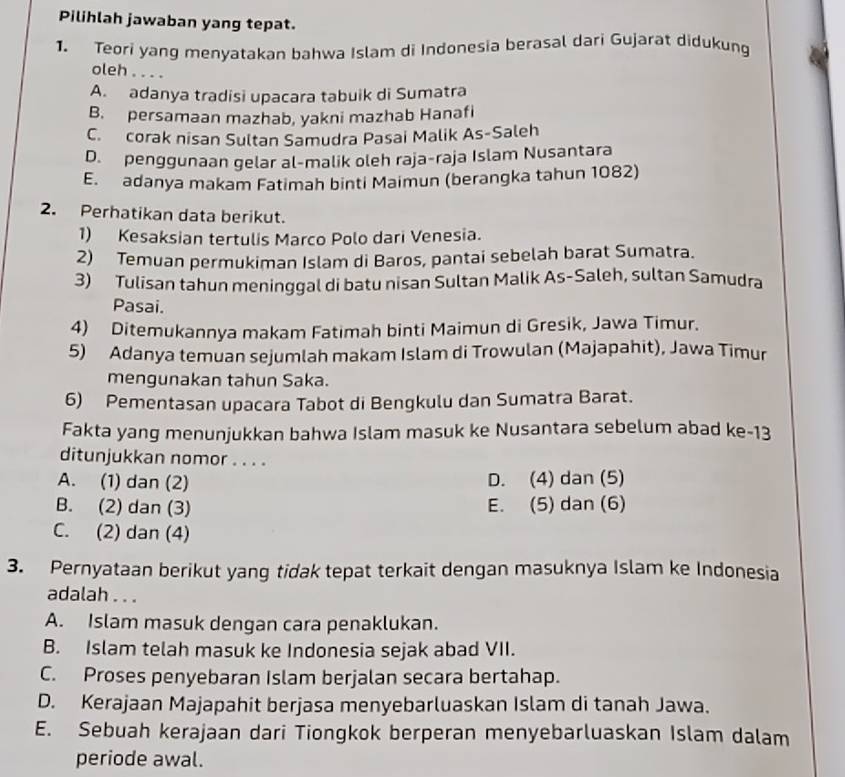 Pilihlah jawaban yang tepat.
1. Teori yang menyatakan bahwa Islam di Indonesia berasal dari Gujarat didukung
oleh ....
A. adanya tradisi upacara tabuik di Sumatra
B. persamaan mazhab, yakni mazhab Hanafi
C. corak nisan Sultan Samudra Pasai Malik As-Saleh
D. penggunaan gelar al-malik oleh raja-raja Islam Nusantara
E. adanya makam Fatimah binti Maimun (berangka tahun 1082)
2. Perhatikan data berikut.
1) Kesaksian tertulis Marco Polo dari Venesia.
2) Temuan permukiman Islam di Baros, pantai sebelah barat Sumatra.
3) Tulisan tahun meninggal di batu nisan Sultan Malik As-Saleh, sultan Samudra
Pasai.
4) Ditemukannya makam Fatimah binti Maimun di Gresik, Jawa Timur.
5) Adanya temuan sejumlah makam Islam di Trowulan (Majapahit), Jawa Timur
mengunakan tahun Saka.
6) Pementasan upacara Tabot di Bengkulu dan Sumatra Barat.
Fakta yang menunjukkan bahwa Islam masuk ke Nusantara sebelum abad ke-13
ditunjukkan nomor . . . .
A. (1) dan (2) D. (4) dan (5)
B. (2) dan (3) E. (5) dan (6)
C. (2) dan (4)
3. Pernyataan berikut yang tidak tepat terkait dengan masuknya Islam ke Indonesia
adalah . . .
A. Islam masuk dengan cara penaklukan.
B. Islam telah masuk ke Indonesia sejak abad VII.
C. Proses penyebaran Islam berjalan secara bertahap.
D. Kerajaan Majapahit berjasa menyebarluaskan Islam di tanah Jawa.
E. Sebuah kerajaan dari Tiongkok berperan menyebarluaskan Islam dalam
periode awal.