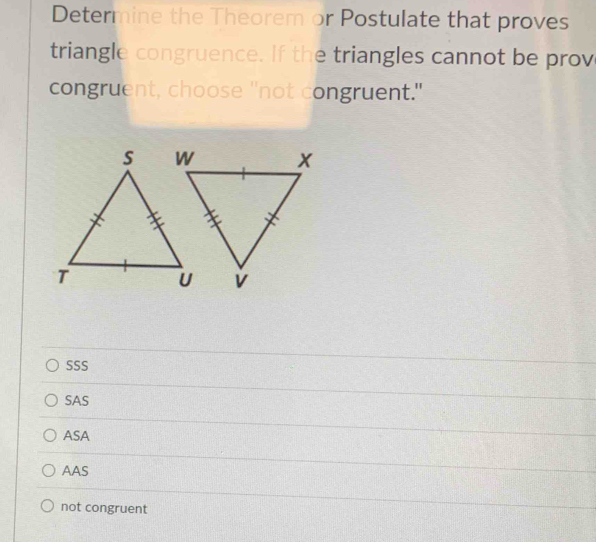 Determine the Theorem or Postulate that proves
triangle congruence. If the triangles cannot be prov
congruent, choose "not congruent."
SSS
SAS
ASA
AAS
not congruent