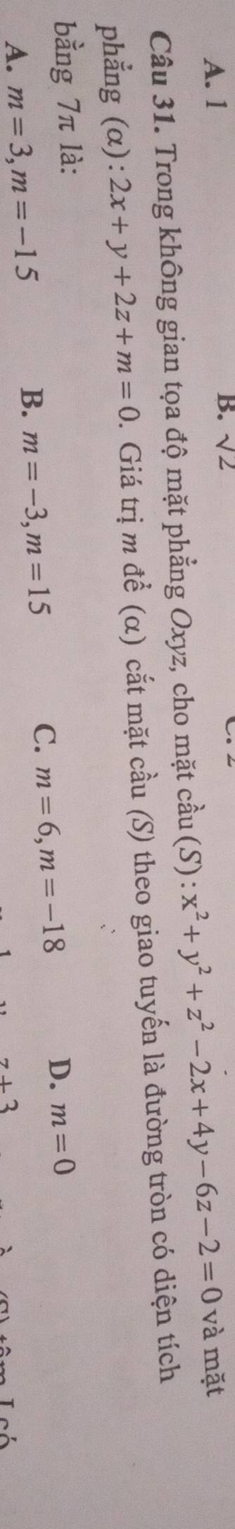 A. 1
B. sqrt(2)
Câu 31. Trong không gian tọa độ mặt phẳng Oxyz, cho mặt cầu (S): x^2+y^2+z^2-2x+4y-6z-2=0 và mặt
phẳng (α): 2x+y+2z+m=0. Giá trị m để (α) cắt mặt cầu (S) theo giao tuyến là đường tròn có diện tích
bằng 7π là: m=0
C. m=6, m=-18
D.
A. m=3, m=-15
B. m=-3, m=15
z+3 Leó