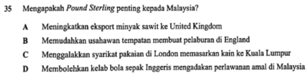 Mengapakah Pound Sterling penting kepada Malaysia?
A Meningkatkan eksport minyak sawit ke United Kingdom
B Memudahkan usahawan tempatan membuat pelaburan di England
C Menggalakkan syarikat pakaian di London memasarkan kain ke Kuala Lumpur
D Membolehkan kelab bola sepak Inggeris mengadakan perlawanan amal di Malaysia