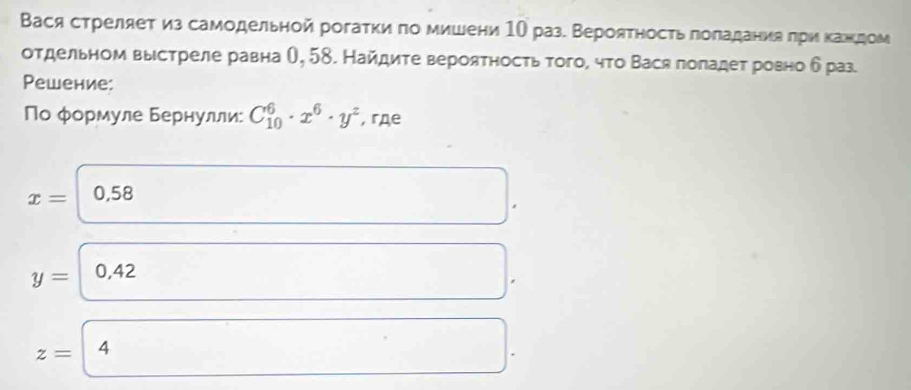 Вася стреляет из самодельной рогаτκи πо мишени 1О раз. Вероятηость πоладания πри κажедом 
отдельном выстреле равна θ, 58. Найдиτе верояτносτь того, что Вася поπадет ровно δ раз. 
Pешение: 
Νо φормуле Бернулли: C_(10)^6· x^6· y^2 , гдe
x= 0,58
y= 0,42
z= 4