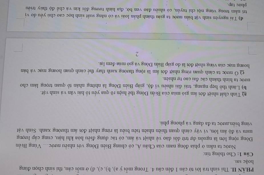 PHẢN II. Thí sinh trả lời từ câu 1 đến câu 4. Trong mỗi ý a), b), c), d) ở mỗi câu, thí sinh chọn đúng 
hoặc sai. 
Câu 1: Cho thông tin: 
Nước ta nằm ở phía đông nam của Châu Á, có chung Biển Đông với nhiều nước... Vùng Biển 
Đông rộng lớn là nguồn dự trữ dồi dào về nhiệt và ẩm, có tác dụng điều hòa khí hậu, cung cấp lượng 
mưa và độ ẩm lớn, vì vậy cảnh quan thiên nhiên tiêu biểu là rừng nhiệt đới ẩm thường xanh. Sinh vật 
vùng biển nước ta đa dạng và phong phú. 
a) Tính chất nhiệt đới ẩm gió mùa của Biển Đông thể hiện rõ qua yếu tố hải văn và sinh vật. 
b) Lãnh thổ hẹp ngang, trải dài nhiều vĩ độ, giáp Biển Đông là những nhân tố quan trọng làm cho 
nước ta hình thành các đai cao tự nhiên. 
c) Ở nước ta cảnh quan rừng nhiệt đới ẩm lá rộng thường xanh thay thế cảnh quan hoang mạc và bán 
hoang mạc của vùng nhiệt đới là do giáp Biển Đông và gió mùa đem lại. 
2 
d) Tài nguyên sinh vật biển nước ta giàu thành phần loài và có năng suất sinh học cao chủ yếu do vị 
trí nằm trong vùng nội chí tuyến, có nhiều đảo ven bờ, địa hình tương đối kín và chế độ thùy triều 
phức tạp.