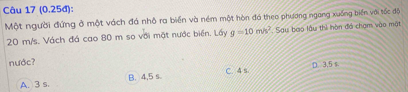 (0.25đ):
Một người đứng ở một vách đá nhô ra biển và ném một hòn đá theo phương ngang xuống biển với tốc độ
20 m/s. Vách đá cao 80 m so với mặt nước biển. Lấy g=10m/s^2. Sau bao lâu thì hòn đá chạm vào mặt
nước?
C. 4 s. D. 3,5 s.
A. 3 s. B. 4,5 s.