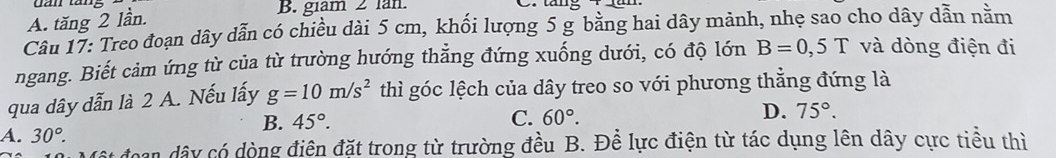 A. tăng 2 lần.
B. giam 2 lan. b.
Câu 17: Treo đoạn dây dẫn có chiều dài 5 cm, khối lượng 5 g bằng hai dây mảnh, nhẹ sao cho dây dẫn nằm
ngang. Biết cảm ứng từ của từ trường hướng thẳng đứng xuống dưới, có độ lớn B=0,5T và dòng điện đi
qua dây dẫn là 2 A. Nếu lấy g=10m/s^2 thì góc lệch của dây treo so với phương thẳng đứng là
B. 45°. C. 60°. D. 75°.
A. 30°. 
đoạn dây có dòng điện đặt trong từ trường đều B. Đề lực điện từ tác dụng lên dây cực tiểu thì