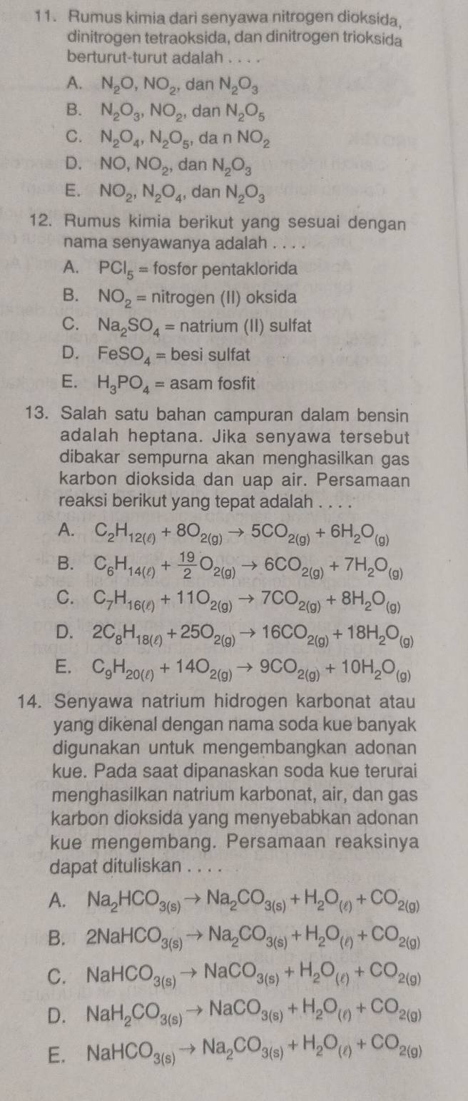 Rumus kimia dari senyawa nitrogen dioksida,
dinitrogen tetraoksida, dan dinitrogen trioksida
berturut-turut adalah . . . .
A. N_2O,NO_2, , dan N_2O_3
B. N_2O_3,NO_2 , dan N_2O_5
C. N_2O_4,N_2O_5 , da nNO_2
D. NO,NO_2, dan N_2O_3
E. NO_2,N_2O_4 , dan N_2O_3
12. Rumus kimia berikut yang sesuai dengan
nama senyawanya adalah . . . .
A. PCl_5= fosfor pentaklorida
B. NO_2= nitrogen (II) oksida
C. Na_2SO_4= natrium (II) sulfat
D. FeSO_4= besi sulfat
E. H_3PO_4=as am fosfit
13. Salah satu bahan campuran dalam bensin
adalah heptana. Jika senyawa tersebut
dibakar sempurna akan menghasilkan gas
karbon dioksida dan uap air. Persamaan
reaksi berikut yang tepat adalah . . . .
A. C_2H_12(ell )+8O_2(g)to 5CO_2(g)+6H_2O_(g)
B. C_6H_14(ell )+ 19/2 O_2(g)to 6CO_2(g)+7H_2O_(g)
C. C_7H_16(l)+11O_2(g)to 7CO_2(g)+8H_2O_(g)
D. 2C_8H_18(ell )+25O_2(g)to 16CO_2(g)+18H_2O_(g)
E. C_9H_20(ell )+14O_2(g)to 9CO_2(g)+10H_2O_(g)
14. Senyawa natrium hidrogen karbonat atau
yang dikenal dengan nama soda kue banyak
digunakan untuk mengembangkan adonan
kue. Pada saat dipanaskan soda kue terurai
menghasilkan natrium karbonat, air, dan gas
karbon dioksida yang menyebabkan adonan
kue mengembang. Persamaan reaksinya
dapat dituliskan . . . .
A. Na_2HCO_3(s)to Na_2CO_3(s)+H_2O_(ell )+CO_2(g)
B. 2NaHCO_3(s)to Na_2CO_3(s)+H_2O_(ell )+CO_2(g)
C. NaHCO_3(s)to NaCO_3(s)+H_2O_(t)+CO_2(g)
D. NaH_2CO_3(s)to NaCO_3(s)+H_2O_(e)+CO_2(g)
E. NaHCO_3(s)to Na_2CO_3(s)+H_2O_(ell )+CO_2(g)