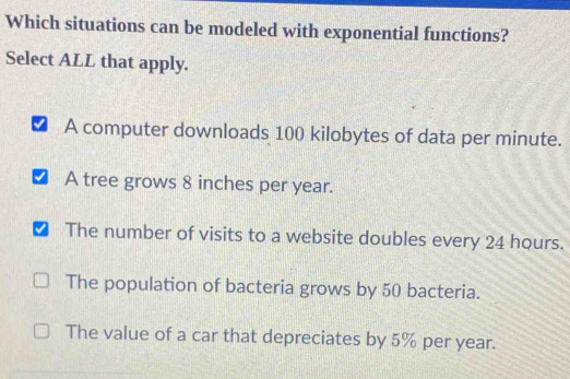 Which situations can be modeled with exponential functions?
Select ALL that apply.
A computer downloads 100 kilobytes of data per minute.
I A tree grows 8 inches per year.
The number of visits to a website doubles every 24 hours.
The population of bacteria grows by 50 bacteria.
The value of a car that depreciates by 5% per year.