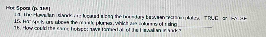 Hot Spots (p. 159) 
14. The Hawaiian Islands are located along the boundary between tectonic plates. TRUE or FALSE 
15. Hot spots are above the mantle plumes, which are columns of rising 
16. How could the same hotspot have formed all of the Hawaiian Islands?_