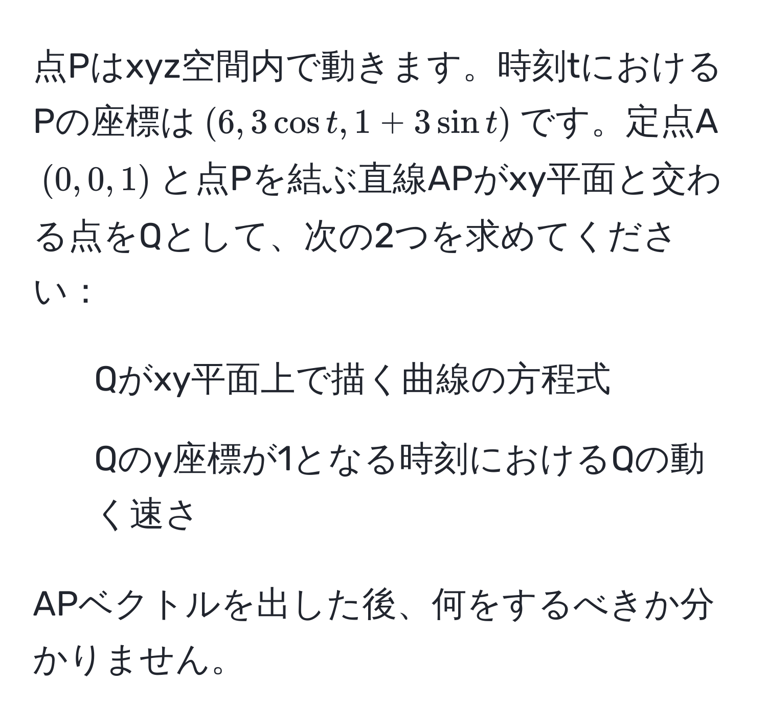 点Pはxyz空間内で動きます。時刻tにおけるPの座標は$(6, 3 cos t, 1 + 3 sin t)$です。定点A$(0, 0, 1)$と点Pを結ぶ直線APがxy平面と交わる点をQとして、次の2つを求めてください：

1. Qがxy平面上で描く曲線の方程式
2. Qのy座標が1となる時刻におけるQの動く速さ

APベクトルを出した後、何をするべきか分かりません。