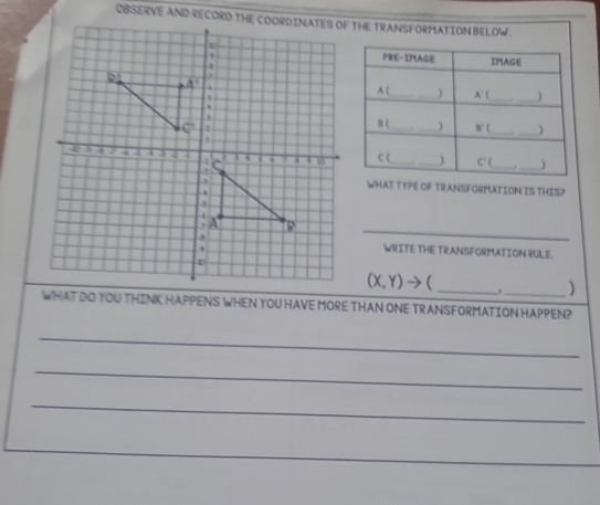 WHAT TYPE OF TRANSFORMATION IS THIS?
_
WRITE THE TRANSFORMATION RULE.
(X,Y)to
_. )
WHAT DO YOU THINK HAPPENS WHEN YOU HAVE MORE THAN ONE TRANSFORMATION HAPPEN?
_
_
_