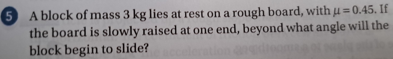 A block of mass 3 kg lies at rest on a rough board, with mu =0.45. If 
the board is slowly raised at one end, beyond what angle will the 
block begin to slide?
