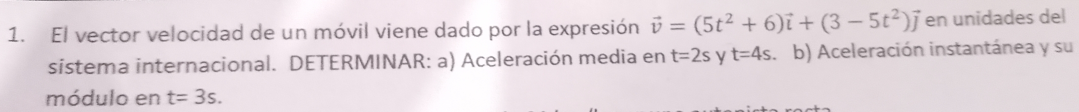 El vector velocidad de un móvil viene dado por la expresión vector v=(5t^2+6)vector i+(3-5t^2)vector j en unidades del 
sistema internacional. DETERMINAR: a) Aceleración media en t=2s y t=4s b) Aceleración instantánea y su 
módulo en t=3s.