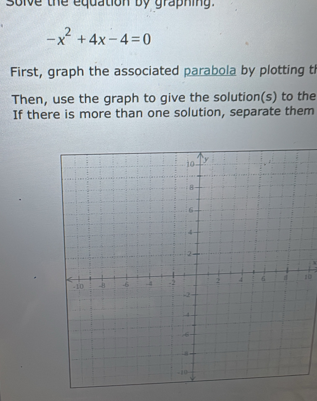 solve the equation by graphing.
-x^2+4x-4=0
First, graph the associated parabola by plotting th 
Then, use the graph to give the solution(s) to the 
If there is more than one solution, separate them
X
10