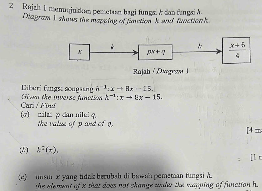 Rajah 1 menunjukkan pemetaan bagi fungsi k dan fungsi h. 
Diagram 1 shows the mapping of function k and function h.
k
h  (x+6)/4 
x
px+q
Rajah / Diagram 1 
Diberi fungsi songsang h^(-1):xto 8x-15. 
Given the inverse function h^(-1):xto 8x-15. 
Cari / Find 
(a) nilai p dan nilai q, 
the value of p and of q, 
[4 m 
(b) k^2(x), 
[1 n 
(c) unsur x yang tidak berubah di bawah pemetaan fungsi h. 
the element of x that does not change under the mapping of function h.