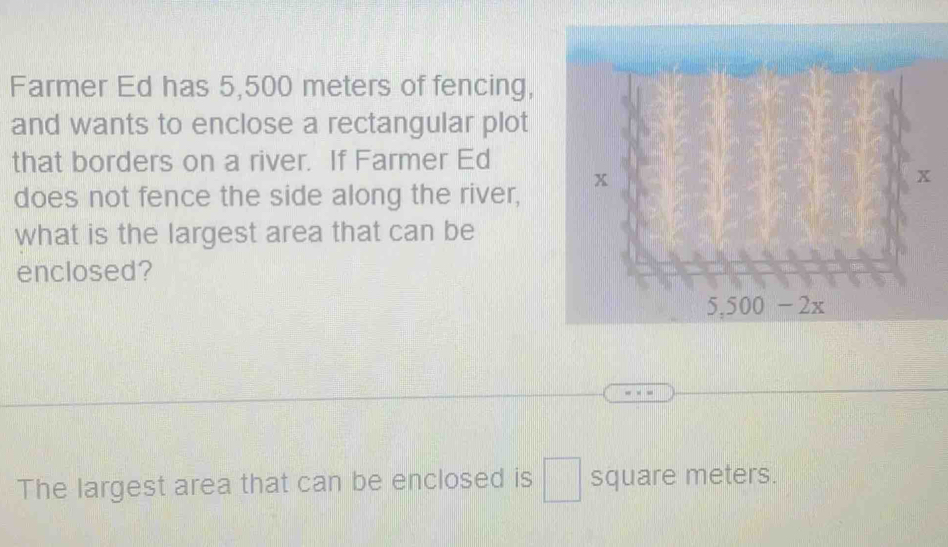 Farmer Ed has 5,500 meters of fencing,
and wants to enclose a rectangular plot
that borders on a river. If Farmer Ed
does not fence the side along the river,
what is the largest area that can be
enclosed?
The largest area that can be enclosed is □ square meters.