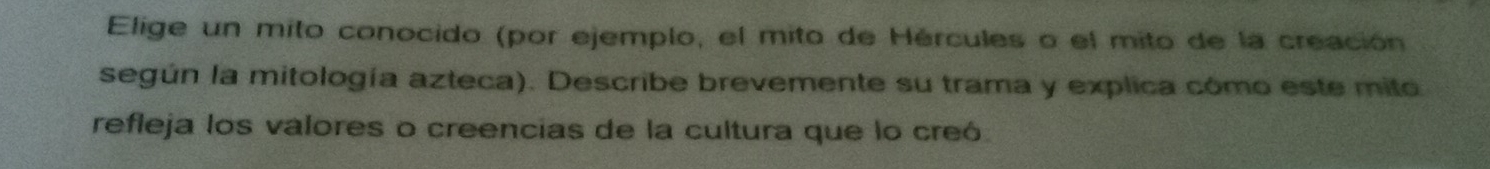 Elige un mito conocido (por ejemplo, el mito de Hércules o el mito de la creación 
según la mitología azteca). Describe brevemente su trama y explica cómo este mito 
refleja los valores o creencias de la cultura que lo creó