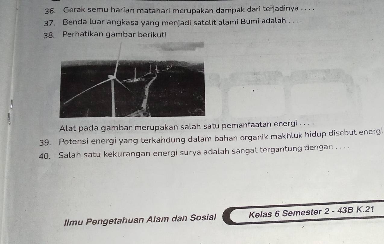 Gerak semu harian matahari merupakan dampak dari terjadinya . . . . 
37. Benda luar angkasa yang menjadi satelit alami Bumi adalah . . . . 
38. Perhatikan gambar berikut! 
Alat pada gambar merupakan salah satu pemanfaatan energi . . . . 
39. Potensi energi yang terkandung dalam bahan organik makhluk hidup disebut energi 
40. Salah satu kekurangan energi surya adalah sangat tergantung dengan . . . . 
Ilmu Pengetahuan Alam dan Sosial Kelas 6 Semester 2 - 43B K. 21