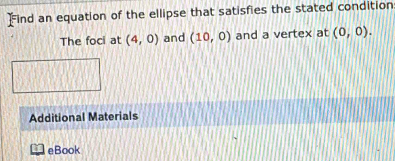 Find an equation of the ellipse that satisfies the stated condition 
The foci at (4,0) and (10,0) and a vertex at (0,0). 
Additional Materials 
eBook