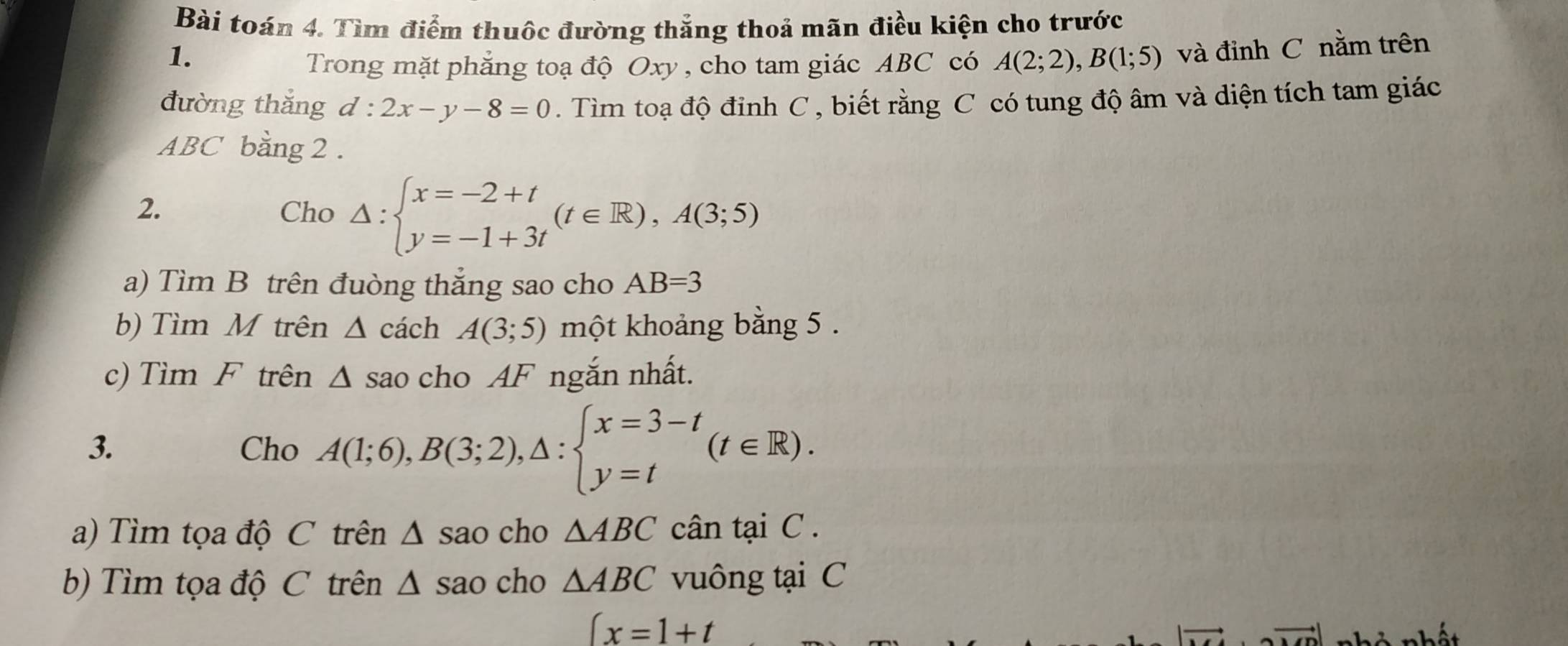 Bài toán 4. Tìm điểm thuộc đường thắng thoả mãn điều kiện cho trước 
1. 
Trong mặt phẳng toạ độ Oxy , cho tam giác ABC có A(2;2), B(1;5) và đỉnh C nằm trên 
đường thắng d : 2x-y-8=0. Tìm toạ độ đinh C , biết rằng C có tung độ âm và diện tích tam giác
ABC bằng 2. 
2. Cho △ :beginarrayl x=-2+t y=-1+3tendarray.  (t∈ R), A(3;5)
a) Tìm B trên đuòng thắng sao cho AB=3
b) Tìm M trên △ cách A(3;5) một khoảng bằng 5. 
c) Tìm F trên △ s ao cho AF ngắn nhất. 
3. Cho A(1;6), B(3;2), △ :beginarrayl x=3-t y=tendarray.  (t∈ R). 
a) Tìm tọa độ C trên △ sao cho △ ABC cân tại C. 
b) Tìm tọa độ C trên △ sao cho △ ABC vuông tại C
∈t x=1+t