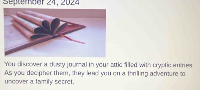 Séptember 24, 2024 
You discover a dusty journal in your attic filled with cryptic entries. 
As you decipher them, they lead you on a thrilling adventure to 
uncover a family secret.