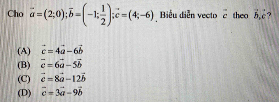 Cho vector a=(2;0); vector b=(-1; 1/2 ); vector c=(4;-6) Biểu diễn vecto vector c theo vector b, vector c ?
(A) vector c=4vector a-6vector b
(B) vector c=6vector a-5vector b
(C) vector c=8vector a-12vector b
(D) vector c=3vector a-9vector b